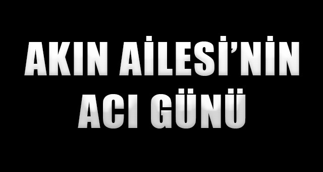 AKIN AİLESİNİN ACI GÜNÜ